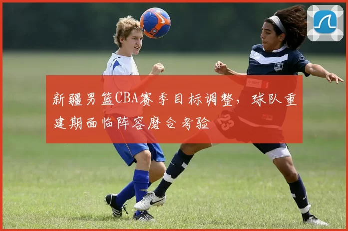 新疆男篮CBA赛季目标调整，球队重建期面临阵容磨合考验