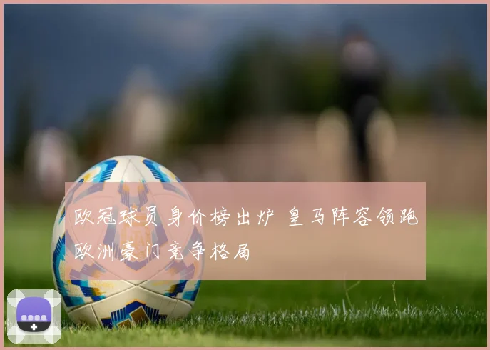 欧冠球员身价榜出炉 皇马阵容领跑欧洲豪门竞争格局