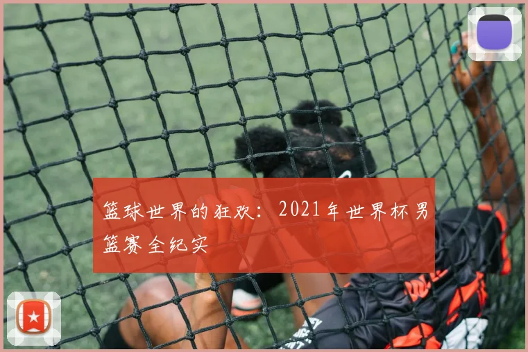 篮球世界的狂欢:2021年世界杯男篮赛全纪实