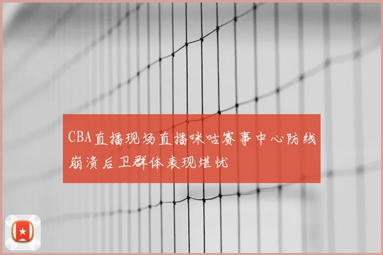 CBA直播现场直播咪咕赛事中心防线崩溃后卫群体表现堪忧