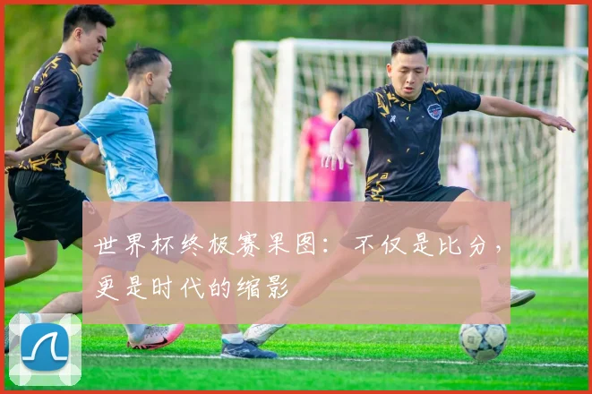 世界杯终极赛果图:不仅是比分,更是时代的缩影
