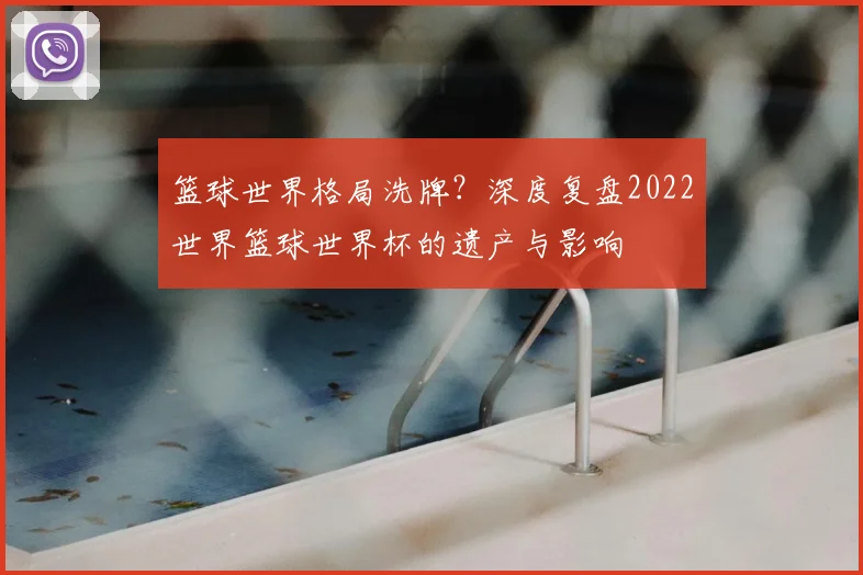 篮球世界格局洗牌？深度复盘2022世界篮球世界杯的遗产与影响