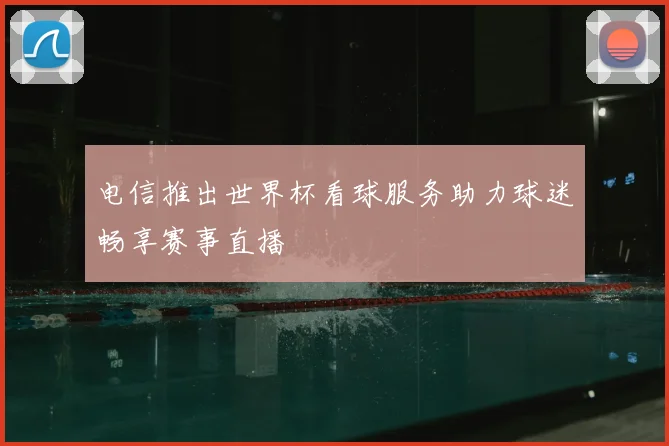 电信推出世界杯看球服务助力球迷畅享赛事直播
