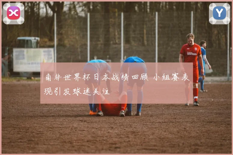 南非世界杯日本战绩回顾 小组赛表现引发球迷关注