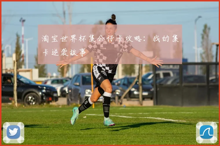 淘宝世界杯集公仔卡攻略：我的集卡逆袭故事