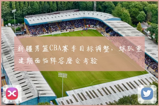 新疆男篮CBA赛季目标调整，球队重建期面临阵容磨合考验