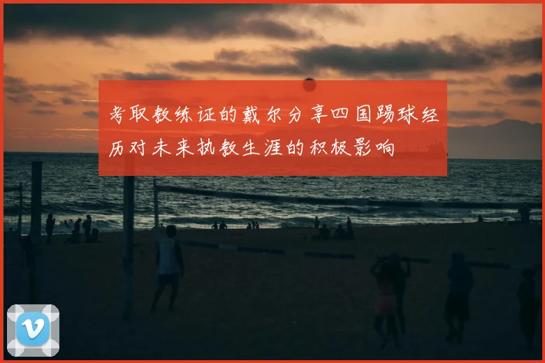 考取教练证的戴尔分享四国踢球经历对未来执教生涯的积极影响