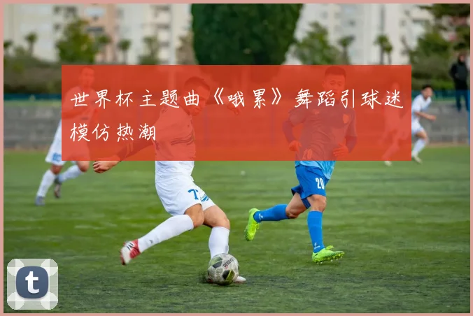 世界杯主题曲《哦累》舞蹈引球迷模仿热潮