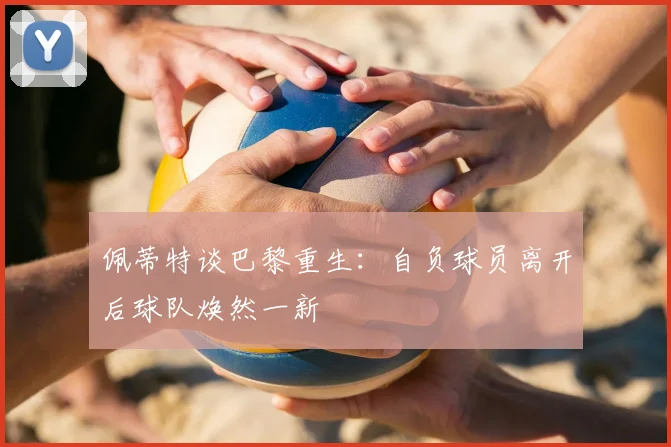 佩蒂特谈巴黎重生：自负球员离开后球队焕然一新