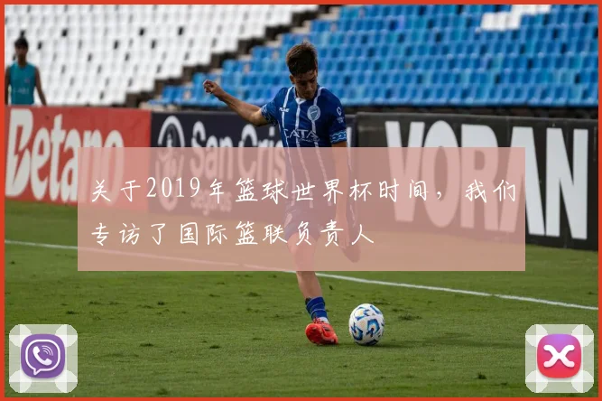 关于2019年篮球世界杯时间，我们专访了国际篮联负责人