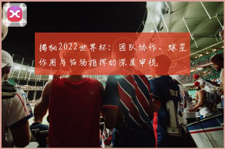 揭秘2022世界杯：团队协作、球星作用与临场指挥的深度审视