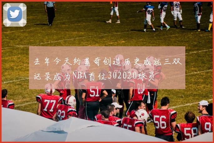去年今天约基奇创造历史成就三双记录成为NBA首位302020球员