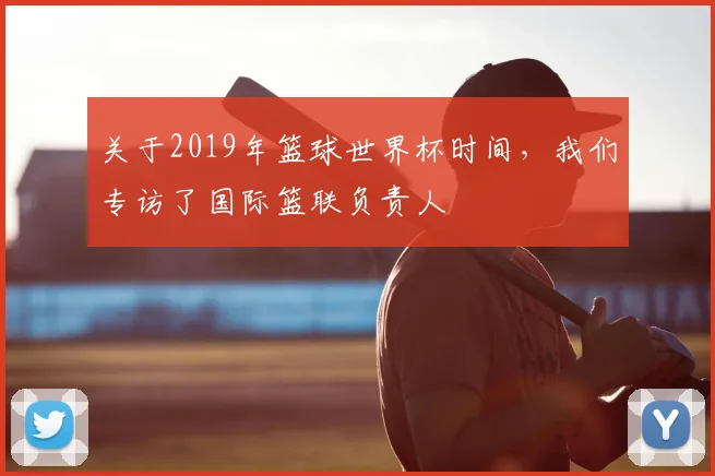 关于2019年篮球世界杯时间，我们专访了国际篮联负责人