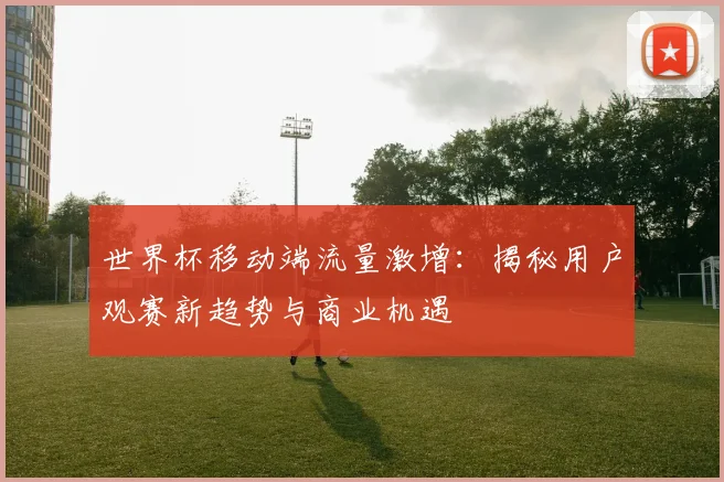 世界杯移动端流量激增：揭秘用户观赛新趋势与商业机遇