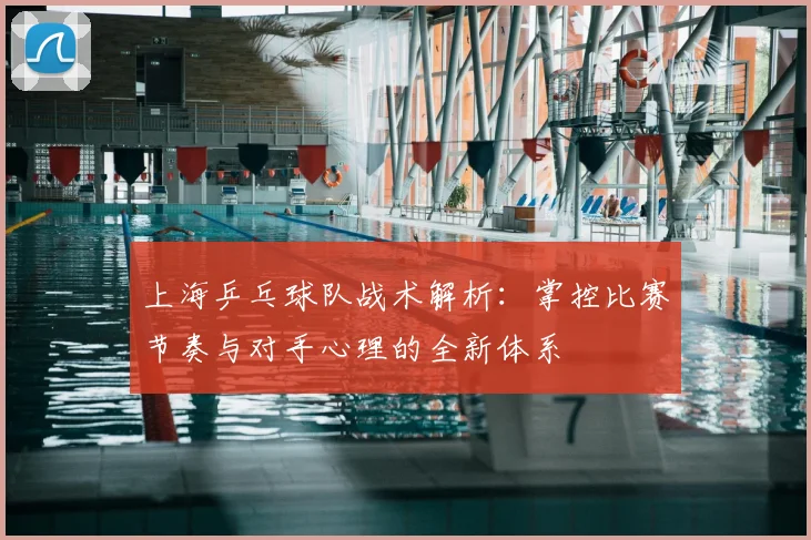 上海乒乓球队战术解析:掌控比赛节奏与对手心理的全新体系