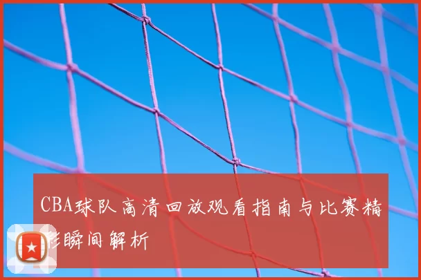 CBA球队高清回放观看指南与比赛精彩瞬间解析