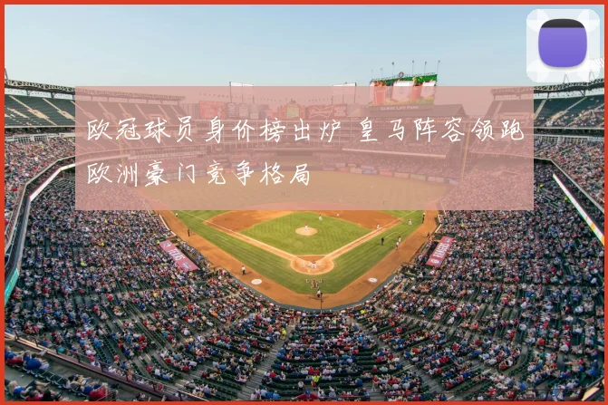 欧冠球员身价榜出炉 皇马阵容领跑欧洲豪门竞争格局
