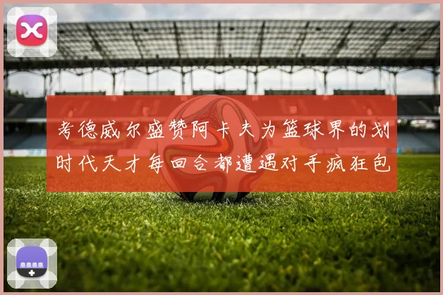 考德威尔盛赞阿卡夫为篮球界的划时代天才每回合都遭遇对手疯狂包夹挑战