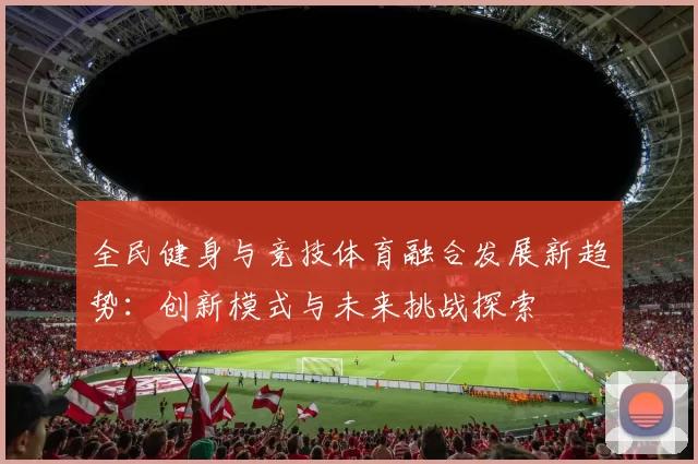 全民健身与竞技体育融合发展新趋势：创新模式与未来挑战探索