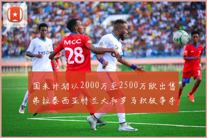 国米计划以2000万至2500万欧出售弗拉泰西亚特兰大和罗马积极争夺
