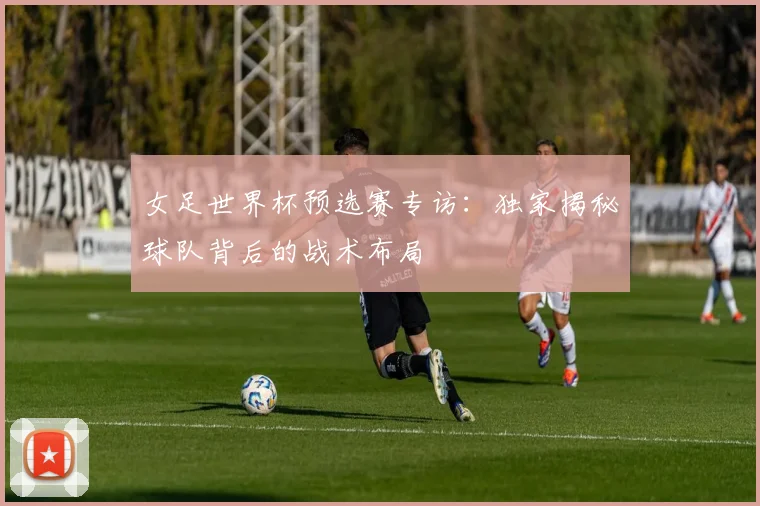 女足世界杯预选赛专访：独家揭秘球队背后的战术布局