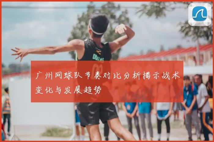 广州网球队节奏对比分析揭示战术变化与发展趋势