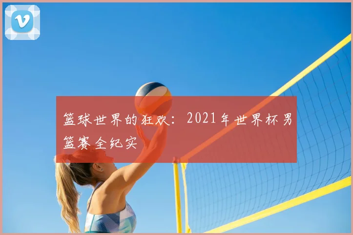 篮球世界的狂欢：2021年世界杯男篮赛全纪实
