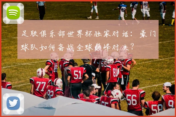 足联俱乐部世界杯独家对话：豪门球队如何备战全球巅峰对决？