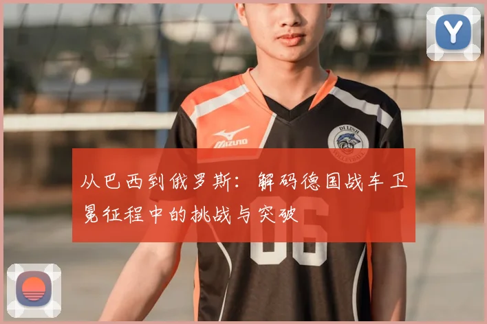 从巴西到俄罗斯：解码德国战车卫冕征程中的挑战与突破