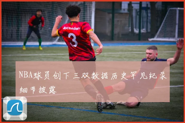 NBA球员创下三双数据历史罕见纪录细节披露