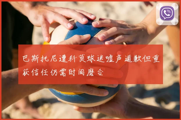 巴斯托尼遭科莫球迷嘘声道歉但重获信任仍需时间磨合