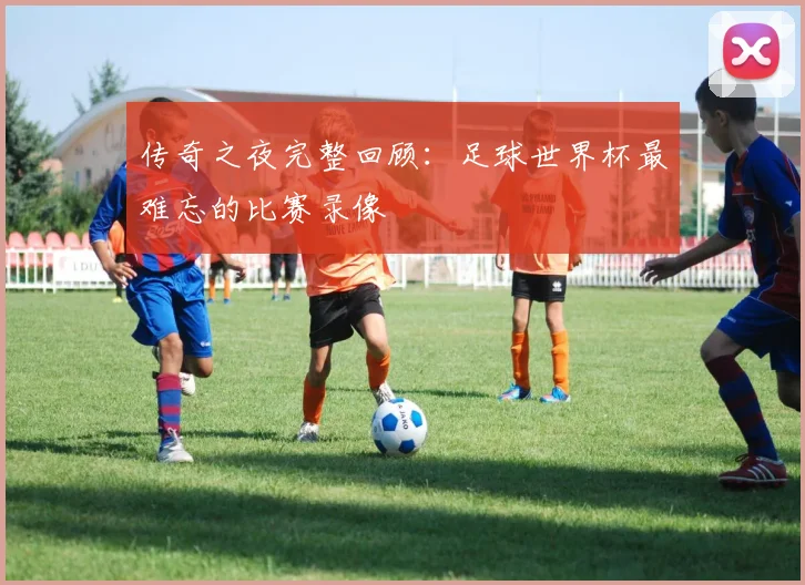 传奇之夜完整回顾：足球世界杯最难忘的比赛录像