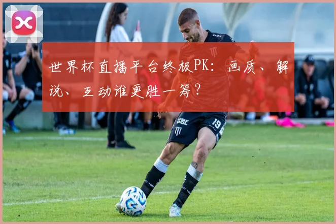 世界杯直播平台终极PK：画质、解说、互动谁更胜一筹？