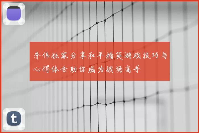 李伟独家分享和平精英游戏技巧与心得体会助你成为战场高手