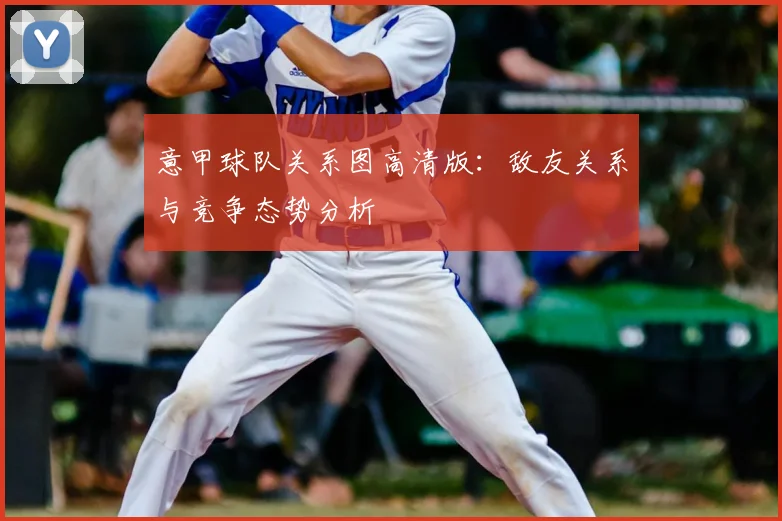 意甲球队关系图高清版:敌友关系与竞争态势分析