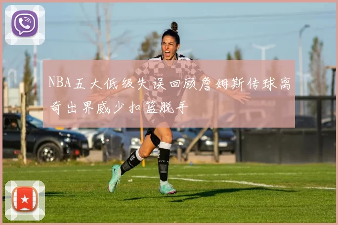 NBA五大低级失误回顾詹姆斯传球离奇出界威少扣篮脱手
