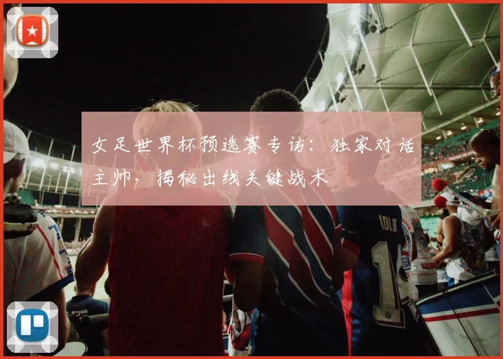女足世界杯预选赛专访：独家对话主帅，揭秘出线关键战术