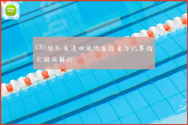 CBA球队高清回放观看指南与比赛精彩瞬间解析