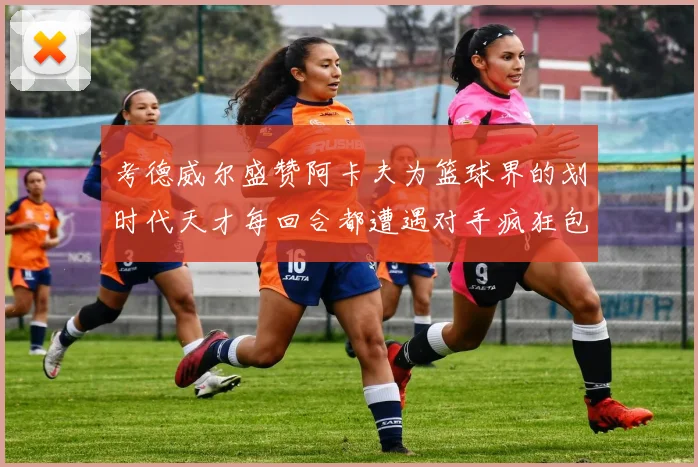 考德威尔盛赞阿卡夫为篮球界的划时代天才每回合都遭遇对手疯狂包夹挑战