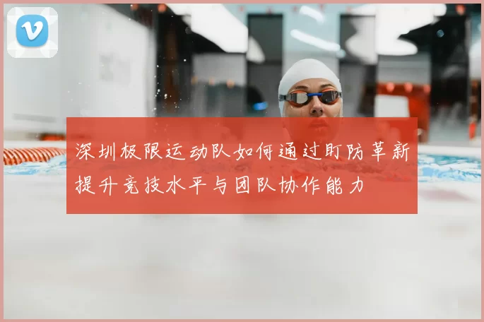 深圳极限运动队如何通过盯防革新提升竞技水平与团队协作能力