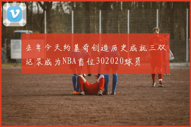去年今天约基奇创造历史成就三双记录成为NBA首位302020球员