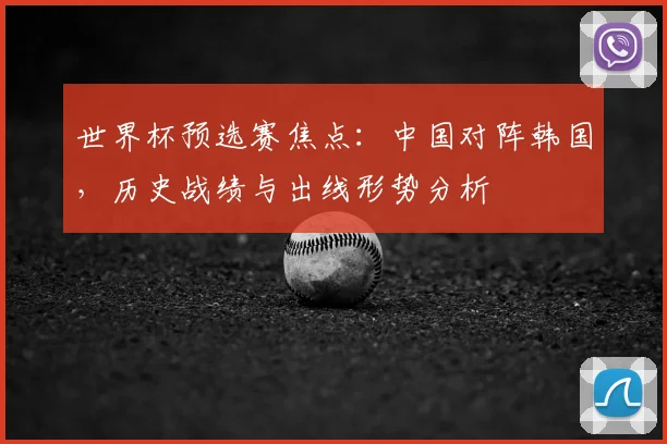 世界杯预选赛焦点:中国对阵韩国,历史战绩与出线形势分析