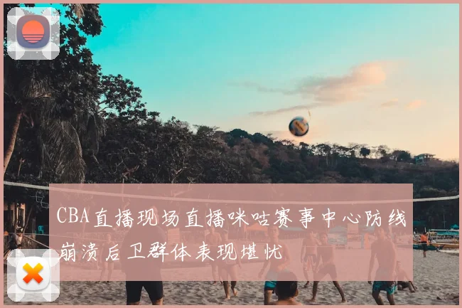 CBA直播现场直播咪咕赛事中心防线崩溃后卫群体表现堪忧