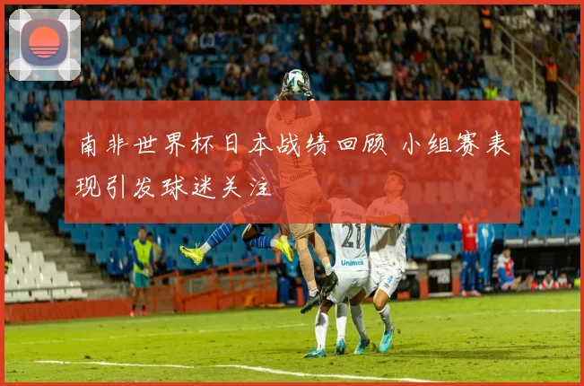 南非世界杯日本战绩回顾 小组赛表现引发球迷关注