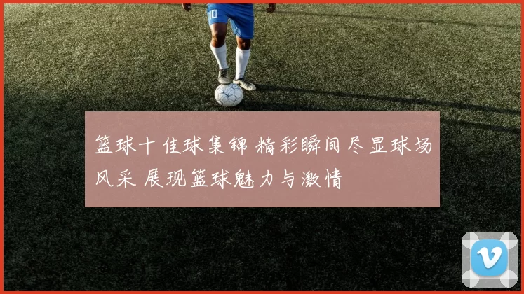 篮球十佳球集锦 精彩瞬间尽显球场风采 展现篮球魅力与激情