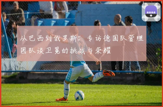 从巴西到俄罗斯：专访德国队管理团队谈卫冕的挑战与荣耀