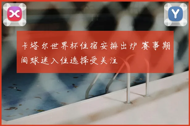 卡塔尔世界杯住宿安排出炉 赛事期间球迷入住选择受关注