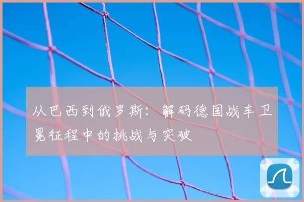 从巴西到俄罗斯：解码德国战车卫冕征程中的挑战与突破