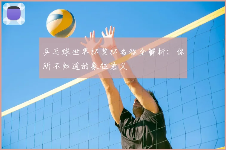 乒乓球世界杯奖杯名称全解析:你所不知道的象征意义
