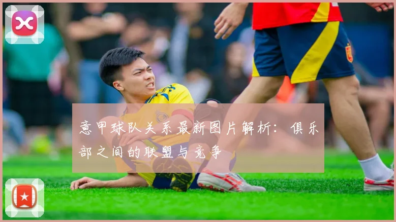 意甲球队关系最新图片解析:俱乐部之间的联盟与竞争